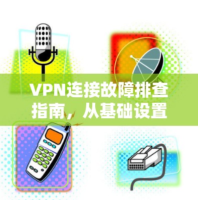 VPN连接故障排查指南，从基础设置到高级解决方案
