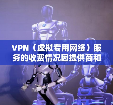 VPN（虚拟专用网络）服务的收费情况因提供商和用途而异，主要分为以下几种类型